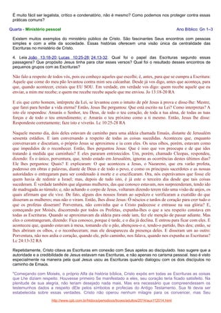 É muito fácil ser legalista, crítico e condenatório, não é mesmo? Como podemos nos proteger contra essas
práticas comuns?
Quarta - Ministério pessoal

Ano Bíblico: Gn 1–3

Existem muitos exemplos do ministério público de Cristo. São fascinantes Seus encontros com pessoas
simples e com a elite da sociedade. Essas histórias oferecem uma visão única da centralidade das
Escrituras no ministério de Cristo.
4. Leia João 13:18-20; Lucas 10:25-28; 24:13-32. Qual foi o papel das Escrituras segundo essas
passagens? Que propósito Jesus tinha para citar esses versos? Qual foi o resultado desses encontros de
pequenos grupos com as Escrituras?

Não falo a respeito de todos vós, pois eu conheço aqueles que escolhi; é, antes, para que se cumpra a Escritura:
Aquele que come do meu pão levantou contra mim seu calcanhar. Desde já vos digo, antes que aconteça, para
que, quando acontecer, creiais que EU SOU. Em verdade, em verdade vos digo: quem recebe aquele que eu
enviar, a mim me recebe; e quem me recebe recebe aquele que me enviou. Jo 13:18-20 RA
E eis que certo homem, intérprete da Lei, se levantou com o intuito de pôr Jesus à prova e disse-lhe: Mestre,
que farei para herdar a vida eterna? Então, Jesus lhe perguntou: Que está escrito na Lei? Como interpretas? A
isto ele respondeu: Amarás o Senhor, teu Deus, de todo o teu coração, de toda a tua alma, de todas as tuas
forças e de todo o teu entendimento; e: Amarás o teu próximo como a ti mesmo. Então, Jesus lhe disse:
Respondeste corretamente; faze isto e viverás. Lc 10:25-28 RA
Naquele mesmo dia, dois deles estavam de caminho para uma aldeia chamada Emaús, distante de Jerusalém
sessenta estádios. E iam conversando a respeito de todas as coisas sucedidas. Aconteceu que, enquanto
conversavam e discutiam, o próprio Jesus se aproximou e ia com eles. Os seus olhos, porém, estavam como
que impedidos de o reconhecer. Então, lhes perguntou Jesus: Que é isso que vos preocupa e de que ides
tratando à medida que caminhais? E eles pararam entristecidos. Um, porém, chamado Cleopas, respondeu,
dizendo: És o único, porventura, que, tendo estado em Jerusalém, ignoras as ocorrências destes últimos dias?
Ele lhes perguntou: Quais? E explicaram: O que aconteceu a Jesus, o Nazareno, que era varão profeta,
poderoso em obras e palavras, diante de Deus e de todo o povo, e como os principais sacerdotes e as nossas
autoridades o entregaram para ser condenado à morte e o crucificaram. Ora, nós esperávamos que fosse ele
quem havia de redimir a Israel; mas, depois de tudo isto, é já este o terceiro dia desde que tais coisas
sucederam. É verdade também que algumas mulheres, das que conosco estavam, nos surpreenderam, tendo ido
de madrugada ao túmulo; e, não achando o corpo de Jesus, voltaram dizendo terem tido uma visão de anjos, os
quais afirmam que ele vive. De fato, alguns dos nossos foram ao sepulcro e verificaram a exatidão do que
disseram as mulheres; mas não o viram. Então, lhes disse Jesus: Ó néscios e tardos de coração para crer tudo o
que os profetas disseram! Porventura, não convinha que o Cristo padecesse e entrasse na sua glória? E,
começando por Moisés, discorrendo por todos os Profetas, expunha-lhes o que a seu respeito constava em
todas as Escrituras. Quando se aproximavam da aldeia para onde iam, fez ele menção de passar adiante. Mas
eles o constrangeram, dizendo: Fica conosco, porque é tarde, e o dia já declina. E entrou para ficar com eles. E
aconteceu que, quando estavam à mesa, tomando ele o pão, abençoou-o e, tendo-o partido, lhes deu; então, se
lhes abriram os olhos, e o reconheceram; mas ele desapareceu da presença deles. E disseram um ao outro:
Porventura, não nos ardia o coração, quando ele, pelo caminho, nos falava, quando nos expunha as Escrituras?
Lc 24:13-32 RA
Repetidamente, Cristo citava as Escrituras em conexão com Seus apelos ao discipulado. Isso sugere que a
autoridade e a credibilidade de Jesus estavam nas Escrituras, e não apenas no carisma pessoal. Isso é visto
especialmente na maneira pela qual Jesus usou as Escrituras quando dialogou com os dois discípulos no
caminho de Emaús.
"Começando com Moisés, o próprio Alfa da história bíblica, Cristo expôs em todas as Escrituras as coisas
que Lhe diziam respeito. Houvesse primeiro Se manifestado a eles, seu coração teria ficado satisfeito. Na
plenitude de sua alegria, não teriam desejado nada mais. Mas era necessário que compreendessem os
testemunhos dados a respeito dEle pelos símbolos e profecias do Antigo Testamento. Sua fé devia ser
estabelecida sobre essas verdades. Cristo não operou nenhum milagre para os convencer, mas Seu
http://www.cpb.com.br/htdocs/periodicos/licoes/adultos/2014/aux112014.html

 