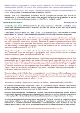 primeiro trabalho foi explicar-lhes as Escrituras. Haviam considerado Sua morte a destruição de todas as
suas esperanças. Então, Ele lhes mostrou pelos profetas que essa era a mais vigorosa prova de sua fé.
"Ensinando esses discípulos, Jesus mostrou a importância do Antigo Testamento como testemunha de Sua
missão" (Ellen G. White, O Desejado de Todas as Nações, p. 796-799).
Observe Lucas 24:32, especialmente a expressão de que o coração dos discípulos ardia. O que isso
significa? Qual foi a última vez que seu coração ardeu por causa das verdades que recebemos? Se isso não
acontece há muito tempo, será que seu coração se esfriou? Como você pode mudar?
Quinta - A próxima geração

Ano Bíblico: Gn 4–7

Sem dúvida, Jesus coloca forte ênfase na Bíblia. Ele jamais questionou a autoridade, a veracidade nem a
autenticidade de nenhum texto bíblico. No entanto, ao longo dos séculos, e ainda hoje, muitas pessoas
fazem exatamente isso.
5. Leia Mateus 12:15-21; Marcos 1:1-3; Atos 1:16-20; 3:22-24; Romanos 10:10. De que maneira os cristãos
primitivos viam as Escrituras? Como esses textos nos ajudam em nosso relacionamento com a Bíblia?

Mas Jesus, sabendo disto, afastou-se dali. Muitos o seguiram, e a todos ele curou, advertindo-lhes, porém, que
o não expusessem à publicidade, para se cumprir o que foi dito por intermédio do profeta Isaías: Eis aqui o
meu servo, que escolhi, o meu amado, em quem a minha alma se compraz. Farei repousar sobre ele o meu
Espírito, e ele anunciará juízo aos gentios. Não contenderá, nem gritará, nem alguém ouvirá nas praças a sua
voz. Não esmagará a cana quebrada, nem apagará a torcida que fumega, até que faça vencedor o juízo. E, no
seu nome, esperarão os gentios. Mt 12:15-21 RA
Princípio do evangelho de Jesus Cristo, Filho de Deus. Conforme está escrito na profecia de Isaías: Eis aí
envio diante da tua face o meu mensageiro, o qual preparará o teu caminho; voz do que clama no deserto:
Preparai o caminho do Senhor, endireitai as suas veredas; Mc 1:1-3 RA
Irmãos, convinha que se cumprisse a Escritura que o Espírito Santo proferiu anteriormente por boca de Davi,
acerca de Judas, que foi o guia daqueles que prenderam Jesus, porque ele era contado entre nós e teve parte
neste ministério. (Ora, este homem adquiriu um campo com o preço da iniquidade; e, precipitando-se, rompeuse pelo meio, e todas as suas entranhas se derramaram; e isto chegou ao conhecimento de todos os habitantes
de Jerusalém, de maneira que em sua própria língua esse campo era chamado Aceldama, isto é, Campo de
Sangue.) Porque está escrito no Livro dos Salmos: Fique deserta a sua morada; e não haja quem nela habite; e:
Tome outro o seu encargo. At 1:16-20 RA
Disse, na verdade, Moisés: O Senhor Deus vos suscitará dentre vossos irmãos um profeta semelhante a mim; a
ele ouvireis em tudo quanto vos disser. Acontecerá que toda alma que não ouvir a esse profeta será
exterminada do meio do povo. E todos os profetas, a começar com Samuel, assim como todos quantos depois
falaram, também anunciaram estes dias. Atos 3:22-24 RA
“Porque com o coração se crê para justiça e com a boca se confessa a respeito da salvação. Rm 10:10 RA
Os primeiros escritores cristãos continuaram a prática de usar as Escrituras para autenticar a messianidade
de Jesus de Nazaré. Na verdade, eles estavam dizendo que o cristianismo estava intrinsecamente ligado à
revelação que Deus fez de Si mesmo por meio da Bíblia hebraica.
O próprio Jesus havia recorrido a esses escritos sagrados. Então, os discípulos de Cristo estavam fazendo o
mesmo. Apelar à experiência pessoal, aos milagres e outros testemunhos em favor de Cristo era importante
e tinha seu lugar. No entanto, nada podia substituir as Escrituras como a principal testemunha de Jesus.
Os primeiros seguidores de Cristo procuraram a orientação das Escrituras a respeito da missão da Igreja, de
suas práticas cotidianas e de sua disciplina espiritual. A especulação e conjecturas humanas foram
minimizadas; as Escrituras se tornaram preeminentes. A consideração para com a revelação de Deus era
evidente nos concílios da Igreja (At 15). As Escrituras tocavam todos os aspectos da vida da igreja primitiva.
http://www.cpb.com.br/htdocs/periodicos/licoes/adultos/2014/aux112014.html

 