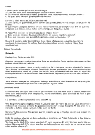 Esboço
I. Saber: A Bíblia é mais que um livro de fatos antigos
A. Quais fatos sobre Jesus são aceitos pelos cristãos do mundo inteiro?
B. Essa realidade afeta mais sua vida do que os fatos sobre Abraham Lincoln ou Winston Churchill?
C. Por que a Bíblia é mais do que simplesmente um livro?
II. Sentir: O poder da vida de Jesus muda nossa vida
A. Ao ler a Bíblia, de que modo seus cinco sentidos (tato, paladar, olfato, visão e audição) são envolvidos na
história?
B. Que emoções você pode identificar em cada história? Considere, por exemplo, Lucas 8:41-56. Qual foi a
emoção de cada pessoa: Jairo, a mulher com hemorragia, os discípulos, e outros.
III. Fazer: Você consegue ver o mundo através dos olhos de Jesus?
A. Como a vida e o ministério de Jesus serão refletidos em sua vida na próxima semana?
B. O que será necessário para que você olhe para as pessoas como Jesus as vê?
Resumo: O constante poder do ministério de Jesus não se refletiu apenas no que Ele disse nem na
quantidade de milagres que Ele realizou. Sua influência duradoura também é vista na vida de Seus
seguidores hoje.
Ciclo do Aprendizado
Motivação
Focalizando as Escrituras: João 5:39
Conceito-chave para o crescimento espiritual: Para ser semelhante a Cristo, precisamos compreender Seu
caráter e missão, descritos na Bíblia.
Somente para o professor: Jesus, como figura histórica, foi incrivelmente complexo. Quando Ele viveu na
Terra, desafiou os estereótipos, como os desafia hoje. Aqueles que desejam viver em harmonia com Sua
vida e ensinamentos devem ser guiados pelo Espírito Santo para desenvolver uma visão tão equilibrada
quanto possível acerca de Seu ministério. Só então estaremos preparados para nos tornar Seus discípulos.
Compreensão
Jesus esteve na Terra por um curto período de tempo. Ele sabia que, além de ensinar aos Seus discípulos
sobre Deus, também tinha que ajudá-los a "desaprender" algumas coisas.
Comentário Bíblico
Examinemos três passagens das Escrituras para discernir o que elas dizem sobre o Messias, observando
como esses ensinamentos eram interpretados, ou mal interpretados, pelos discípulos de Jesus e pelo
restante dos judeus.
I. O Sermão da Montanha (Recapitule com a classe Mt 5.)
Uma das primeiras apresentações públicas de Jesus foi sobre os valores do reino de Deus. Ele começou
destacando as coisas que a maioria das pessoas queriam evitar: pobreza de espírito (Mt 5:3), choro (v. 4),
mansidão (v. 5), fome e sede espirituais (v. 6) e assim por diante.
No verso 17, Ele anunciou: "Não penseis que vim revogar a Lei ou os Profetas; não vim para revogar, vim
para cumprir".
Então Ele destacou algumas leis bem conhecidas e importantes do Antigo Testamento, e Seu discurso
assumiu o seguinte padrão:
"Ouvistes que foi dito [...] Eu, porém, vos digo [...]", como nos versos 21 e 22: "Ouvistes que foi dito aos
antigos: Não matarás [...] Eu, porém, vos digo que todo aquele que sem motivo se irar contra seu irmão
estará sujeito a julgamento".
http://www.cpb.com.br/htdocs/periodicos/licoes/adultos/2014/aux112014.html

 