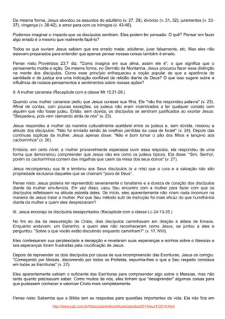 Da mesma forma, Jesus abordou os assuntos do adultério (v. 27, 28), divórcio (v. 31, 32), juramentos (v. 3337), vingança (v. 38-42), e amor para com os inimigos (v. 43-48).
Podemos imaginar o impacto que os discípulos sentiram. Eles podem ter pensado: O quê? Pensar em fazer
algo errado é o mesmo que realmente fazê-lo?
Todos os que ouviam Jesus sabiam que era errado matar, adulterar, jurar falsamente, etc. Mas eles não
estavam preparados para entender que apenas pensar nessas coisas também é errado.
Pense nisto: Provérbios 23:7 diz: "Como imagina em sua alma, assim ele é", o que significa que o
pensamento molda a ação. Da mesma forma, no Sermão da Montanha, Jesus procurou fazer essa distinção
na mente dos discípulos. Como esse princípio enfraqueceu a noção popular de que a aparência de
santidade e de justiça era uma indicação confiável de retidão diante de Deus? O que isso sugere sobre a
influência de nossos pensamentos e sentimentos sobre nossas ações?
II. A mulher cananeia (Recapitule com a classe Mt 15:21-28.)
Quando uma mulher cananeia pediu que Jesus curasse sua filha, Ele "não lhe respondeu palavra" (v. 23).
Afinal de contas, com poucas exceções, os judeus não eram incentivados a ter qualquer contato com
alguém que não fosse judeu. Então, sem dúvida, os discípulos se sentiram justificados ao exortar Jesus:
"Despede-a, pois vem clamando atrás de nós" (v. 23).
Jesus respondeu à mulher da maneira culturalmente aceitável entre os judeus e, sem dúvida, ressoou a
atitude dos discípulos: "Não fui enviado senão às ovelhas perdidas da casa de Israel" (v. 24). Depois das
contínuas súplicas da mulher, Jesus apenas disse: "Não é bom tomar o pão dos filhos e lançá-lo aos
cachorrinhos" (v. 26).
Embora, em certo nível, a mulher provavelmente esperasse ouvir essa resposta, ela respondeu de uma
forma que demonstrou compreender que Jesus não era como os judeus típicos. Ela disse: "Sim, Senhor,
porém os cachorrinhos comem das migalhas que caem da mesa dos seus donos" (v. 27).
Jesus recompensou sua fé e lembrou aos Seus discípulos (e a nós) que a cura e a salvação não são
propriedade exclusiva daqueles que se chamam "povo de Deus".
Pense nisto: Jesus poderia ter repreendido severamente o fanatismo e a dureza de coração dos discípulos
diante da mulher siro-fenícia. Em vez disso, usou Seu encontro com a mulher para fazer com que os
discípulos refletissem na atitude estreita deles. De início, eles aparentemente não viram nada incomum na
maneira de Jesus tratar a mulher. Por que Seu método sutil de instrução foi mais eficaz do que humilhá-los
diante da mulher a quem eles desprezavam?
III. Jesus encoraja os discípulos desapontados (Recapitule com a classe Lc 24:13-35.)
No fim do dia da ressurreição de Cristo, dois discípulos caminhavam em direção à aldeia de Emaús.
Enquanto andavam, um Estranho, a quem eles não reconheceram como Jesus, se juntou a eles e
perguntou: "Sobre o que vocês estão discutindo enquanto caminham?" (v. 17, NVI).
Eles confessaram sua perplexidade e decepção e revelaram suas esperanças e sonhos sobre o Messias e
tais esperanças foram frustradas pela crucificação de Jesus.
Depois de repreender os dois discípulos por causa de sua incompreensão das Escrituras, Jesus os corrigiu:
"Começando por Moisés, discorrendo por todos os Profetas, expunha-lhes o que a Seu respeito constava
em todas as Escrituras" (v. 27).
Eles aparentemente sabiam o suficiente das Escrituras para compreender algo sobre o Messias, mas não
tanto quanto precisavam saber. Como muitos de nós, eles tinham que "desaprender" algumas coisas para
que pudessem conhecer e valorizar Cristo mais completamente.
Pense nisto: Sabemos que a Bíblia tem as respostas para questões importantes da vida. Ela não fica em
http://www.cpb.com.br/htdocs/periodicos/licoes/adultos/2014/aux112014.html

 