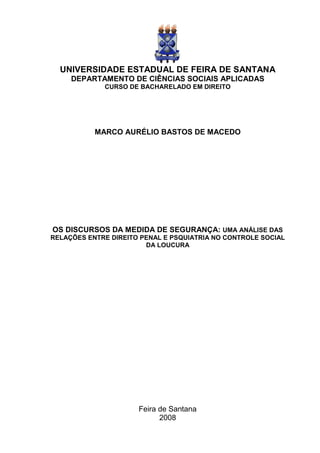 UNIVERSIDADE ESTADUAL DE FEIRA DE SANTANA
     DEPARTAMENTO DE CIÊNCIAS SOCIAIS APLICADAS
             CURSO DE BACHARELADO EM DIREITO




           MARCO AURÉLIO BASTOS DE MACEDO




OS DISCURSOS DA MEDIDA DE SEGURANÇA: UMA ANÁLISE DAS
RELAÇÕES ENTRE DIREITO PENAL E PSQUIATRIA NO CONTROLE SOCIAL
                        DA LOUCURA




                      Feira de Santana
                            2008
 