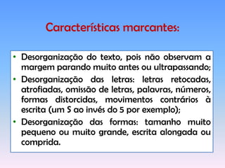 Aspectos afetivos emocionais prejudicados, trazendo como conseqüência: depressão, ansiedade, baixa autoestima e, algumas vezes, o ingresso para as drogas e o álcool, além de prejuízos sociais e profissionais.Característicasmarcantesemsala de aula:Confusão de letras, sílabas ou palavras que se parecem graficamente: a-o, e-c, f-t, m-n, v-u; Inversão de letras com grafia similar: b/p, d/p, d/q, b/q, b/d, n/u, a/e;Inversões de sílabas: em/me, sol/los, las/sal, par/pra;Adições ou omissões de sons: casa lê casaco, prato lê pato; Ao ler pula linha ou volta para a anterior.