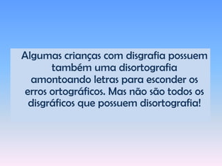 Característicasmarcantesemsala de aula:Soletração defeituosa: lê palavra por palavra, sílaba por sílaba, ou reconhece letras isoladamente sem poder ler; Leitura lenta para a idade;Não consegue lembrar-se de fatos passados como horários, datas, diário escolar; Muitos conseguem copiar, mas na escrita espontânea como ditado e ou redações mostra severas complicações.