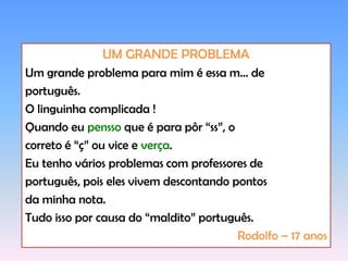 UM GRANDE PROBLEMAUm grande problema para mim é essa m... deportuguês.O linguinha complicada !Quando eu pensso que é para pôr “ss”, ocorreto é “ç” ou vice e verça.Eu tenho vários problemas com professores deportuguês, pois eles vivem descontando pontosda minha nota.Tudo isso por causa do “maldito” português.Rodolfo – 17 anos