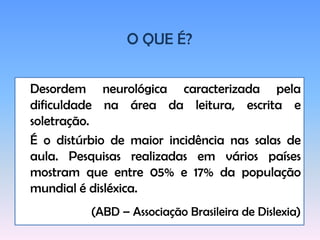 O QUE É?Desordemneurológicacaracterizadapeladificuldadenaárea da leitura, escrita e soletração.	É o distúrbio de maior incidência nas salas de aula. Pesquisas realizadas em vários países mostram que entre 05% e 17% da população mundial é disléxica.(ABD – AssociaçãoBrasileira de Dislexia) 