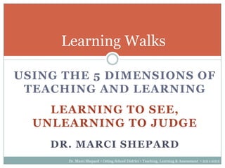 Learning Walks

USING THE 5 DIMENSIONS OF
 TEACHING AND LEARNING
    LEARNING TO SEE,
  UNLEARNING TO JUDGE
    DR. MARCI SHEPARD
      Dr. Marci Shepard  Orting School District  Teaching, Learning & Assessment  2011-2012
 