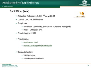 Projektsteckbrief RapidMiner (I)
2. Marktüberblick


              RapidMiner (Yale)

                             Aktuelles Release: v.4.0.0 [Yale v.3.5.0]
                             Lizenz: GPL + Kommerziell
                             Entwickler:
                                   Universität Dortmund (Lehrstuhl für Künstliche Intelligenz)
                                   Rapid-i GbR (Spin-Off)
                             Projektbeginn: 2001

                             Projektseite:
                                   http://rapid-i.com/
                                   http://sourceforge.net/projects/yale/


                             Besonderheiten:
                                   WEKA-Plug-In
                                   Interaktives Online Demo


Christian Schieder
Open Source Data Mining Tools                                                                    12
DMC-Anwendertage, Leipzig 2007
 