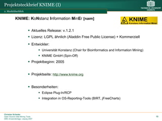 Projektsteckbrief KNIME (I)
2. Marktüberblick


           KNIME: KoNstanz Information MinEr [naIm]

                             Aktuelles Release: v.1.2.1
                             Lizenz: LGPL ähnlich (Aladdin Free Public License) + Kommerziell

                             Entwickler:
                                   Universität Konstanz (Chair for Bioinformatics and Information Mining)
                                   KNIME GmbH (Spin-Off)
                             Projektbeginn: 2005


                             Projektseite: http://www.knime.org


                             Besonderheiten:
                                   Eclipse Plug-In/RCP
                                   Integration in OS-Reporting-Tools (BIRT, jFreeCharts)



Christian Schieder
Open Source Data Mining Tools                                                                               15
DMC-Anwendertage, Leipzig 2007
 