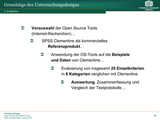 Grundzüge des Untersuchungsdesigns
3. Evaluation




                             Vorauswahl der Open Source Tools
                             (Internet-Recherchen)…
                                  SPSS Clementine als kommerzielles
                                    Referenzprodukt…

                                      Anwendung der OS-Tools auf die Beispiele
                                      und Daten von Clementine…

                                           Evaluierung von insgesamt 25 Einzelkriterien
                                           in 8 Kategorien verglichen mit Clementine

                                                Auswertung, Zusammenfassung und
                                                Vergleich der Testprotokolle…




Christian Schieder
Open Source Data Mining Tools                                                             20
DMC-Anwendertage, Leipzig 2007
 