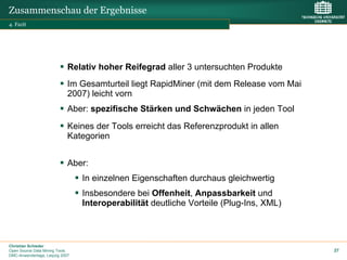 Zusammenschau der Ergebnisse
4. Fazit




                             Relativ hoher Reifegrad aller 3 untersuchten Produkte
                             Im Gesamturteil liegt RapidMiner (mit dem Release vom Mai
                             2007) leicht vorn
                             Aber: spezifische Stärken und Schwächen in jeden Tool
                             Keines der Tools erreicht das Referenzprodukt in allen
                             Kategorien


                             Aber:
                                 In einzelnen Eigenschaften durchaus gleichwertig
                                 Insbesondere bei Offenheit, Anpassbarkeit und
                                 Interoperabilität deutliche Vorteile (Plug-Ins, XML)



Christian Schieder
Open Source Data Mining Tools                                                            27
DMC-Anwendertage, Leipzig 2007
 