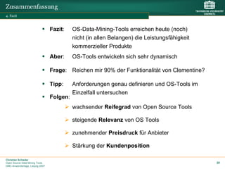 Zusammenfassung
4. Fazit



                                 Fazit:    OS-Data-Mining-Tools erreichen heute (noch)
                                           nicht (in allen Belangen) die Leistungsfähigkeit
                                           kommerzieller Produkte
                                 Aber:     OS-Tools entwickeln sich sehr dynamisch

                                 Frage: Reichen mir 90% der Funktionalität von Clementine?

                                 Tipp:     Anforderungen genau definieren und OS-Tools im
                                           Einzelfall untersuchen
                                 Folgen:
                                           wachsender Reifegrad von Open Source Tools

                                           steigende Relevanz von OS Tools

                                           zunehmender Preisdruck für Anbieter

                                           Stärkung der Kundenposition

Christian Schieder
Open Source Data Mining Tools                                                                 29
DMC-Anwendertage, Leipzig 2007
 