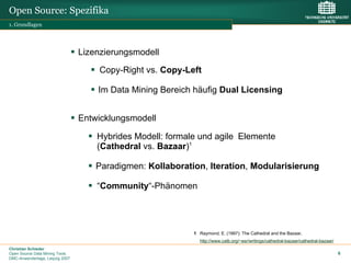 Open Source: Spezifika
1. Grundlagen




                                 Lizenzierungsmodell

                                      Copy-Right vs. Copy-Left

                                     Im Data Mining Bereich häufig Dual Licensing


                                 Entwicklungsmodell

                                     Hybrides Modell: formale und agile Elemente
                                     (Cathedral vs. Bazaar)1

                                     Paradigmen: Kollaboration, Iteration, Modularisierung

                                     “Community“-Phänomen




                                                            1 Raymond, E. (1997): The Cathedral and the Bazaar,
                                                              http://www.catb.org/~esr/writings/cathedral-bazaar/cathedral-bazaar/
Christian Schieder
Open Source Data Mining Tools                                                                                                        6
DMC-Anwendertage, Leipzig 2007
 