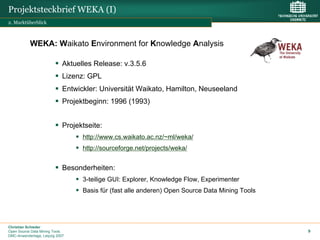 Projektsteckbrief WEKA (I)
2. Marktüberblick



           WEKA: Waikato Environment for Knowledge Analysis

                             Aktuelles Release: v.3.5.6
                             Lizenz: GPL
                             Entwickler: Universität Waikato, Hamilton, Neuseeland
                             Projektbeginn: 1996 (1993)


                             Projektseite:
                                   http://www.cs.waikato.ac.nz/~ml/weka/
                                   http://sourceforge.net/projects/weka/


                             Besonderheiten:
                                   3-teilige GUI: Explorer, Knowledge Flow, Experimenter
                                   Basis für (fast alle anderen) Open Source Data Mining Tools




Christian Schieder
Open Source Data Mining Tools                                                                    9
DMC-Anwendertage, Leipzig 2007
 