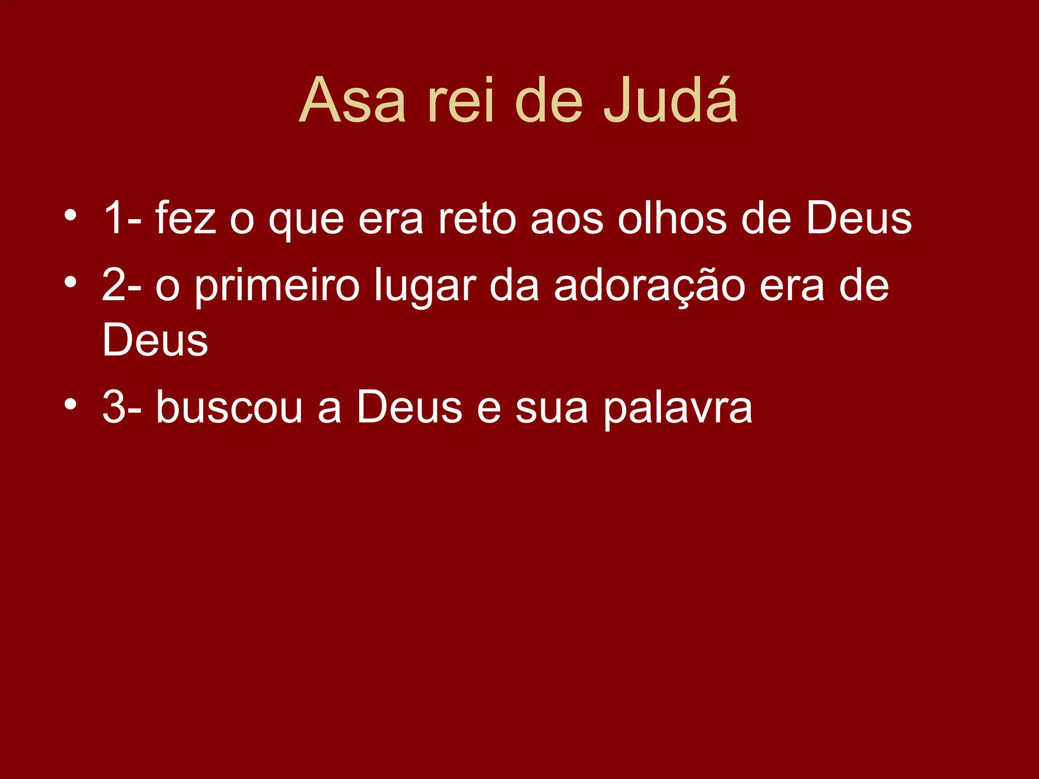 Asa rei de Judá
• 1- fez o que era reto aos olhos de Deus
• 2- o primeiro lugar da adoração era de
Deus
• 3- buscou a Deus e sua palavra