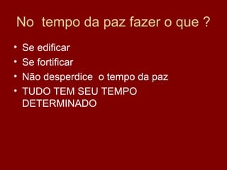 No tempo da paz fazer o que ?
• Se edificar
• Se fortificar
• Não desperdice o tempo da paz
• TUDO TEM SEU TEMPO
DETERMINADO
 