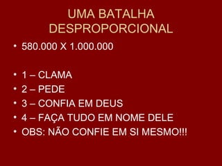 UMA BATALHA
DESPROPORCIONAL
• 580.000 X 1.000.000
• 1 – CLAMA
• 2 – PEDE
• 3 – CONFIA EM DEUS
• 4 – FAÇA TUDO EM NOME DELE
• OBS: NÃO CONFIE EM SI MESMO!!!
 