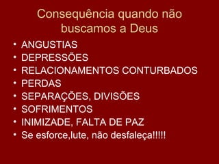 Consequência quando não
buscamos a Deus
• ANGUSTIAS
• DEPRESSÕES
• RELACIONAMENTOS CONTURBADOS
• PERDAS
• SEPARAÇÕES, DIVISÕES
• SOFRIMENTOS
• INIMIZADE, FALTA DE PAZ
• Se esforce,lute, não desfaleça!!!!!
 