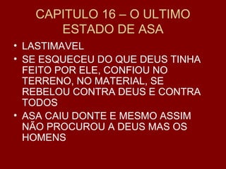 CAPITULO 16 – O ULTIMO
ESTADO DE ASA
• LASTIMAVEL
• SE ESQUECEU DO QUE DEUS TINHA
FEITO POR ELE, CONFIOU NO
TERRENO, NO MATERIAL, SE
REBELOU CONTRA DEUS E CONTRA
TODOS
• ASA CAIU DONTE E MESMO ASSIM
NÃO PROCUROU A DEUS MAS OS
HOMENS
 