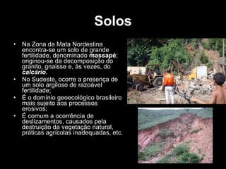 Solos Na Zona da Mata Nordestina encontra-se um solo de grande fertilidade, denominado  massapé ; originou-se da decomposição do granito, gnaisse e, às vezes, do  calcário . No Sudeste, ocorre a presença de um solo argiloso de razoável fertilidade; É o domínio geoecológico brasileiro mais sujeito aos processos erosivos; É comum a ocorrência de deslizamentos, causados pela destruição da vegetação natural, práticas agrícolas inadequadas, etc. 