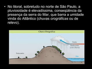 No litoral, sobretudo no norte de São Paulo, a pluviosidade é elevadíssima, conseqüência da presença da serra do Mar, que barra a umidade vinda do Atlântico (chuvas  orográficas  ou de relevo).  