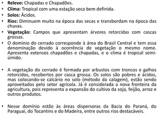 • Relevo: Chapadas e Chapadões.
• Clima: Tropical com uma estação seca bem definida.
• Solos: Ácidos.
• Rios: Diminuem muito na época das secas e transbordam na época das
chuvas.
• Vegetação: Campos que apresentam árvores retorcidas com cascas
grossas.
• O domínio do cerrado corresponde à área do Brasil Central e tem essa
denominação devido à ocorrência de vegetação o mesmo nome.
Apresenta extensos chapadões e chapadas, e o clima é tropical semi-
úmido.
• A vegetação do cerrado é formada por arbustos com troncos e galhos
retorcidos, recobertos por casca grossa. Os solos são pobres e ácidos,
mas colocando-se calcário no solo (método da calagem), estão sendo
aproveitados pelo setor agrícola. Já é considerada a nova fronteira da
agricultura, pois representa a expansão do cultivo da soja, feijão, arroz e
outros produtos.
• Nesse domínio estão às áreas dispersoras da Bacia do Paraná, do
Paraguai, do Tocantins e do Madeira, entre outros rios destacáveis.
 