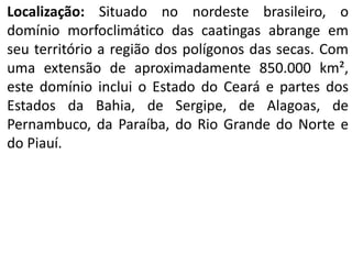 Localização: Situado no nordeste brasileiro, o
domínio morfoclimático das caatingas abrange em
seu território a região dos polígonos das secas. Com
uma extensão de aproximadamente 850.000 km²,
este domínio inclui o Estado do Ceará e partes dos
Estados da Bahia, de Sergipe, de Alagoas, de
Pernambuco, da Paraíba, do Rio Grande do Norte e
do Piauí.
 