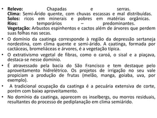 • Relevo: Chapadas e serras.
Clima: Semi-Árido quente, com chuvas escassas e mal distribuídas.
Solos: ricos em minerais e pobres em matérias orgânicas.
Rios: temporários – predominantes.
Vegetação: Arbustos espinhentos e cactos além de árvores que perdem
suas folhas nas secas.
• O domínio da caatinga corresponde à região da depressão sertaneja
nordestina, com clima quente e semi-árido. A caatinga, formada por
cactáceas, bromeliáceas e árvores, é a vegetação típica.
• O extrativismo vegetal de fibras, como o caroá, o sisal e a piaçava,
destaca-se nesse domínio.
• É atravessado pela bacia do São Francisco e tem destaque pelo
aproveitamento hidrelétrico. Os projetos de irrigação no seu vale
propiciam a produção de frutas (melão, manga, goiaba, uva, por
exemplo).
• A tradicional ocupação da caatinga é a pecuária extensiva de corte,
porém com baixo aproveitamento.
• No domínio da caatinga, aparecem os inselbergs, ou morros residuais,
resultantes do processo de pediplanação em clima semiárido.
 