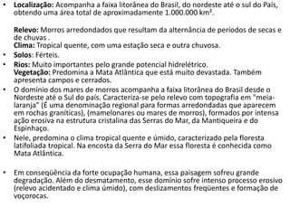 • Localização: Acompanha a faixa litorânea do Brasil, do nordeste até o sul do País,
obtendo uma área total de aproximadamente 1.000.000 km².
Relevo: Morros arredondados que resultam da alternância de períodos de secas e
de chuvas .
Clima: Tropical quente, com uma estação seca e outra chuvosa.
• Solos: Férteis.
• Rios: Muito importantes pelo grande potencial hidrelétrico.
Vegetação: Predomina a Mata Atlântica que está muito devastada. Também
apresenta campos e cerrados.
• O domínio dos mares de morros acompanha a faixa litorânea do Brasil desde o
Nordeste até o Sul do país. Caracteriza-se pelo relevo com topografia em "meia-
laranja" (É uma denominação regional para formas arredondadas que aparecem
em rochas graníticas), (mamelonares ou mares de morros), formados por intensa
ação erosiva na estrutura cristalina das Serras do Mar, da Mantiqueira e do
Espinhaço.
• Nele, predomina o clima tropical quente e úmido, caracterizado pela floresta
latifoliada tropical. Na encosta da Serra do Mar essa floresta é conhecida como
Mata Atlântica.
• Em conseqüência da forte ocupação humana, essa paisagem sofreu grande
degradação. Além do desmatamento, esse domínio sofre intenso processo erosivo
(relevo acidentado e clima úmido), com deslizamentos freqüentes e formação de
voçorocas.
 