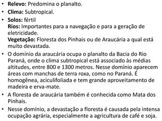 • Relevo: Predomina o planalto.
• Clima: Subtropical.
• Solos: fértil
Rios: Importantes para a navegação e para a geração de
eletricidade.
Vegetação: Floresta dos Pinhais ou de Araucária a qual está
muito devastada.
• O domínio da araucária ocupa o planalto da Bacia do Rio
Paraná, onde o clima subtropical está associado às médias
altitudes, entre 800 e 1300 metros. Nesse domínio aparecem
áreas com manchas de terra roxa, como no Paraná. É
homogênea, aciculifoliada e tem grande aproveitamento de
madeira e erva-mate.
• A floresta de araucária também é conhecida como Mata dos
Pinhais.
• Nesse domínio, a devastação a floresta é causada pela intensa
ocupação agrária, especialmente a agricultura de café e soja.
 