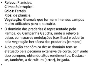 • Relevo: Planícies.
Clima: Subtropical.
Solos: Férteis.
Rios: de planície.
Vegetação: Gramais que formam imensos campos
muito utilizados para a pecuária.
• O domínio das pradarias é representado pelo
Pampa, ou Campanha Gaúcha, onde o relevo é
baixo, com suaves ondulações (coxilhas) e coberto
pela vegetação herbácea das pradarias (campos).
• A ocupação econômica desse domínio tem-se
efetuado pela pecuária extensiva de corte, com gado
tipo europeu, obtendo altos rendimentos. Destaca-
se, também, a rizicultura (arroz), irrigada.
•
 