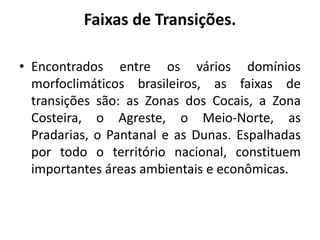 Faixas de Transições.
• Encontrados entre os vários domínios
morfoclimáticos brasileiros, as faixas de
transições são: as Zonas dos Cocais, a Zona
Costeira, o Agreste, o Meio-Norte, as
Pradarias, o Pantanal e as Dunas. Espalhadas
por todo o território nacional, constituem
importantes áreas ambientais e econômicas.
 