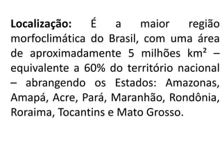 Localização: É a maior região
morfoclimática do Brasil, com uma área
de aproximadamente 5 milhões km² –
equivalente a 60% do território nacional
– abrangendo os Estados: Amazonas,
Amapá, Acre, Pará, Maranhão, Rondônia,
Roraima, Tocantins e Mato Grosso.
 
