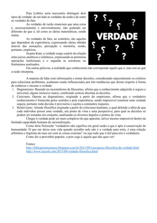 Para Leibniz seria necessário distinguir dois
tipos de verdade: de um lado as verdades de razão e de outro
as verdades de fato.
As verdades de razão enunciam que uma coisa
é, necessariamente e universalmente, não podendo ser
diferente do que é, tal como as ideias matemáticas, sendo
inatas.
As verdades de fato, ao contrário, são aquelas
que dependem da experiência, expressando ideias obtidas
através das sensações, percepção e memória, sendo,
portanto, empíricas.
Já para Kant, a verdade surge a partir da relação
entre juízos analíticos e sintéticos, expressando as primeiras
operações intelectuais e o segundo as estruturas ou
fenômenos analisados.
Em outras palavras, a realidade que conhecemos não corresponde aquilo que é, mas sim ao que
a razão interpreta.
A maneira de lidar com informações e tomar decisões, considerando especialmente os critérios
para solucionar problemas, acabaram sendo influenciados por três tendências que dizem respeito à forma
de conhecer e encarar a verdade:
1. Dogmatismo: Baseado no racionalismo de Descartes, afirma que o conhecimento adquirido é seguro e
universal, alguns inclusive inatos, conferindo certeza absoluta às decisões.
2. Ceticismo: Oposta ao dogmatismo, originado a partir do empirismo, afirma que o verdadeiro
conhecimento é fornecido pelos sentidos e pela experiência, sendo impossível construir uma verdade
segura; portanto toda decisão é provisória e sujeita a constantes reajustes.
3. Relativismo: Atitude filosófica originada a partir do criticismo kantiano, a qual defende a idéia de que
cada indivíduo possui uma verdade, um ponto de vista e uma perspectiva, para qual as decisões só
podem ser tomadas em conjunto, analisando os diversos ângulos e pontos de vista.
Chegar à verdade pode ser mais complexo do que aparente, talvez mesmo impossível dentro da
limitada capacidade humana de racionalização.
Como diria Nietzsche “verdadeiro não significa em geral senão o que é apto à conservação da
humanidade. O que me deixa sem vida quando acredito nele não é a verdade para mim, é uma relação
arbitrária e ilegítima do meu ser com as coisas externas” ou seja tudo que é útil para nós é verdadeiro.
Como diz o provérbio popular, o pior cego é aquele que não quer ver!
Fontes:
http://fabiopestanaramos.blogspot.com.br/2011/09/concepcao-filosofica-da-verdade.html
http://www.lazcult.com/2013/04/verdade-filosofica.html
 