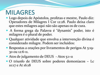 MILAGRES
 Logo depois de Apóstolos, profetas e mestre, Paulo diz:
    Operadores de Milagres I Cor 12:28. Paulo deixa claro
    que estes milagres aqui não são apenas os de cura.
    A forma grega da Palavra é “dynamis” poder, isto é
    milagres é o plural de poder.
   Qualquer atividade que envolva a intervenção divina é
    considerado milagre. Podem ser incluídos:
   Respostas a orações por livramentos de perigos At 5:19-
    30 ou 12:6-11.
   Atos de julgamento de DEUS - Atos 5:1-11
   O triunfo de DEUS sobre poderes demoníacos – Lc
    10:17 e At 16:18
 