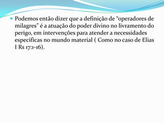  Podemos então dizer que a definição de “operadores de
 milagres” é a atuação do poder divino no livramento do
 perigo, em intervenções para atender a necessidades
 especificas no mundo material ( Como no caso de Elias
 I Rs 17:1-16).
 