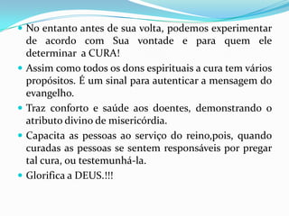  No entanto antes de sua volta, podemos experimentar
    de acordo com Sua vontade e para quem ele
    determinar a CURA!
   Assim como todos os dons espirituais a cura tem vários
    propósitos. É um sinal para autenticar a mensagem do
    evangelho.
   Traz conforto e saúde aos doentes, demonstrando o
    atributo divino de misericórdia.
   Capacita as pessoas ao serviço do reino,pois, quando
    curadas as pessoas se sentem responsáveis por pregar
    tal cura, ou testemunhá-la.
   Glorifica a DEUS.!!!
 