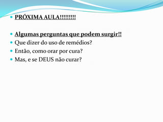  PRÓXIMA AULA!!!!!!!!!


 Algumas perguntas que podem surgir!!
 Que dizer do uso de remédios?
 Então, como orar por cura?
 Mas, e se DEUS não curar?
 