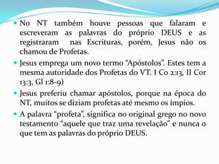  No NT também houve pessoas que falaram e
  escreveram as palavras do próprio DEUS e as
  registraram nas Escrituras, porém, Jesus não os
  chamou de Profetas.
 Jesus emprega um novo termo “Apóstolos”. Estes tem a
  mesma autoridade dos Profetas do VT. I Co 2:13, II Cor
  13:3, Gl 1:8-9)
 Jesus preferiu chamar apóstolos, porque na época do
  NT, muitos se diziam profetas até mesmo os ímpios.
 A palavra “profeta”, significa no original grego no novo
  testamento “aquele que traz uma revelação” e nunca o
  que tem as palavras do próprio DEUS.
 
