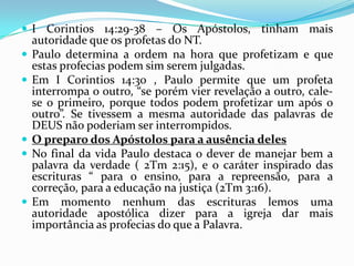  I Corintios 14:29-38 – Os Apóstolos, tinham mais
    autoridade que os profetas do NT.
   Paulo determina a ordem na hora que profetizam e que
    estas profecias podem sim serem julgadas.
   Em I Corintios 14:30 , Paulo permite que um profeta
    interrompa o outro, “se porém vier revelação a outro, cale-
    se o primeiro, porque todos podem profetizar um após o
    outro”. Se tivessem a mesma autoridade das palavras de
    DEUS não poderiam ser interrompidos.
   O preparo dos Apóstolos para a ausência deles
   No final da vida Paulo destaca o dever de manejar bem a
    palavra da verdade ( 2Tm 2:15), e o caráter inspirado das
    escrituras “ para o ensino, para a repreensão, para a
    correção, para a educação na justiça (2Tm 3:16).
   Em momento nenhum das escrituras lemos uma
    autoridade apostólica dizer para a igreja dar mais
    importância as profecias do que a Palavra.
 