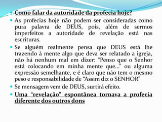  Como falar da autoridade da profecia hoje?
 As profecias hoje não podem ser consideradas como
  pura palavra de DEUS, pois, além de sermos
  imperfeitos a autoridade de revelação está nas
  escrituras.
 Se alguém realmente pensa que DEUS está lhe
  trazendo à mente algo que deva ser relatado a igreja,
  não há nenhum mal em dizer: “Penso que o Senhor
  está colocando em minha mente que...” ou alguma
  expressão semelhante, e é claro que não tem o mesmo
  peso e responsabilidade de “Assim diz o SENHOR”
 Se mensagem vem de DEUS, surtirá efeito.
 Uma “revelação” espontânea tornava a profecia
  diferente dos outros dons
 