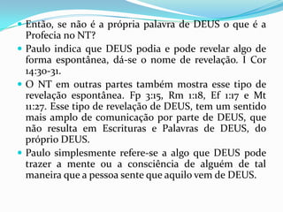  Então, se não é a própria palavra de DEUS o que é a
  Profecia no NT?
 Paulo indica que DEUS podia e pode revelar algo de
  forma espontânea, dá-se o nome de revelação. I Cor
  14:30-31.
 O NT em outras partes também mostra esse tipo de
  revelação espontânea. Fp 3:15, Rm 1:18, Ef 1:17 e Mt
  11:27. Esse tipo de revelação de DEUS, tem um sentido
  mais amplo de comunicação por parte de DEUS, que
  não resulta em Escrituras e Palavras de DEUS, do
  próprio DEUS.
 Paulo simplesmente refere-se a algo que DEUS pode
  trazer a mente ou a consciência de alguém de tal
  maneira que a pessoa sente que aquilo vem de DEUS.
 
