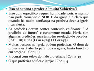  Isso não torna a profecia “muito Subjetiva”?
 Esse dom especifico, requer humildade, pois, o mesmo
    não pode tornar-se o NORTE da igreja e é claro que
    quando há muita confiança na profecia deve a igreja
    ficar alerta.
   As profecias devem conter conteúdo edificante: “ A
    predição do futuro” é certamente errada. Havia sim
    algumas predições, mas também revelação de pecados,
    ( AT 11:28; 21:22) (I Cor 14:25) ( I Cor 14:3).
   Muitas pessoas na Igreja podem profetizar: O dom de
    profecia está aberto para toda a igreja, basta buscá-lo
    em oração ( I Cor14:1).
   Procurai com zelo o dom de profetizar: I Cor 14:39
   O que profetiza edifica e igreja: I Cor 14:4
 