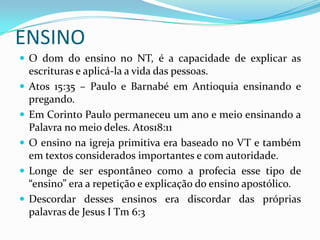 ENSINO
 O dom do ensino no NT, é a capacidade de explicar as
    escrituras e aplicá-la a vida das pessoas.
   Atos 15:35 – Paulo e Barnabé em Antioquia ensinando e
    pregando.
   Em Corinto Paulo permaneceu um ano e meio ensinando a
    Palavra no meio deles. Atos18:11
   O ensino na igreja primitiva era baseado no VT e também
    em textos considerados importantes e com autoridade.
   Longe de ser espontâneo como a profecia esse tipo de
    “ensino” era a repetição e explicação do ensino apostólico.
   Descordar desses ensinos era discordar das próprias
    palavras de Jesus I Tm 6:3
 