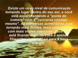 Existe um novo nível de comunicação tomando lugar dentro do seu ser, e você está experimentando a "ponta do iceberg" com a "conversa consigo mesmo". As conversas aumentarão, e se tornarão mais fluídas, mais coerentes e com mais visões interiores. Você não está ficando maluco. Você é apenas Shaumbra movendo-se para a nova energia.  