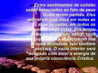 Estes sentimentos de solidão estão associados ao fato de seus Guias terem partido. Eles estiveram com você em todas as suas jornadas, em todos os cursos de suas vidas. Era tempo deles se afastarem, assim você ocuparia esse espaço com sua própria divindade. Isto também passará. O vazio interior será ocupado com amor e energia de sua própria consciência Crística.   