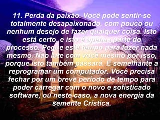 11. Perda da paixão. Você pode sentir-se totalmente desapaixonado, com pouco ou nenhum desejo de fazer qualquer coisa. Isto está certo, e isto é apenas parte do processo. Pegue este tempo para fazer nada mesmo. Não lute com você mesmo por isso, porque isto também passará. É semelhante a reprogramar um computador. Você precisa fechar por um breve período de tempo para poder carregar com o novo e sofisticado software, ou neste caso, a nova energia da semente Crística. 