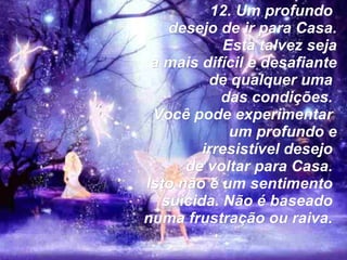 12. Um profundo  desejo de ir para Casa. Esta talvez seja a mais difícil e desafiante de qualquer uma  das condições.  Você pode experimentar  um profundo e irresistível desejo  de voltar para Casa.  Isto não é um sentimento  suicida. Não é baseado  numa frustração ou raiva.   