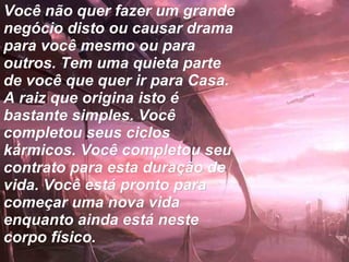 Você não quer fazer um grande negócio disto ou causar drama para você mesmo ou para outros. Tem uma quieta parte de você que quer ir para Casa. A raiz que origina isto é bastante simples. Você completou seus ciclos kármicos. Você completou seu contrato para esta duração de vida. Você está pronto para começar uma nova vida enquanto ainda está neste corpo físico.   