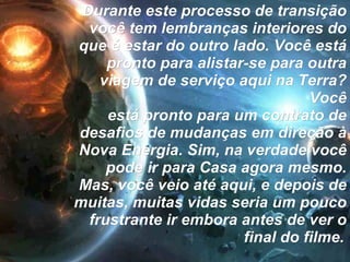 Durante este processo de transição você tem lembranças interiores do que é estar do outro lado. Você está pronto para alistar-se para outra viagem de serviço aqui na Terra? Você está pronto para um contrato de desafios de mudanças em direção à Nova Energia. Sim, na verdade você pode ir para Casa agora mesmo. Mas, você veio até aqui, e depois de muitas, muitas vidas seria um pouco frustrante ir embora antes de ver o final do filme.   