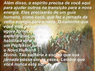 Além disso, o espírito precisa de você aqui para ajudar outros na transição para a nova energia. Eles precisarão de um guia humano, como você, que fez a jornada da velha energia para a nova. O caminho que você está percorrendo agora fornece as  experiências que te habilita a vir a ser um Professor para  o Novo Humano Divino. Tão solitária e escura que sua jornada possa ser às vezes. Lembre que você nunca está só.  